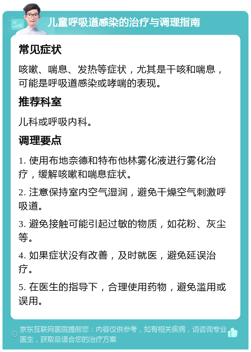 儿童呼吸道感染的治疗与调理指南 常见症状 咳嗽、喘息、发热等症状，尤其是干咳和喘息，可能是呼吸道感染或哮喘的表现。 推荐科室 儿科或呼吸内科。 调理要点 1. 使用布地奈德和特布他林雾化液进行雾化治疗，缓解咳嗽和喘息症状。 2. 注意保持室内空气湿润，避免干燥空气刺激呼吸道。 3. 避免接触可能引起过敏的物质，如花粉、灰尘等。 4. 如果症状没有改善，及时就医，避免延误治疗。 5. 在医生的指导下，合理使用药物，避免滥用或误用。