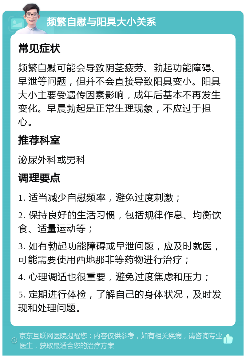 频繁自慰与阳具大小关系 常见症状 频繁自慰可能会导致阴茎疲劳、勃起功能障碍、早泄等问题，但并不会直接导致阳具变小。阳具大小主要受遗传因素影响，成年后基本不再发生变化。早晨勃起是正常生理现象，不应过于担心。 推荐科室 泌尿外科或男科 调理要点 1. 适当减少自慰频率，避免过度刺激； 2. 保持良好的生活习惯，包括规律作息、均衡饮食、适量运动等； 3. 如有勃起功能障碍或早泄问题，应及时就医，可能需要使用西地那非等药物进行治疗； 4. 心理调适也很重要，避免过度焦虑和压力； 5. 定期进行体检，了解自己的身体状况，及时发现和处理问题。