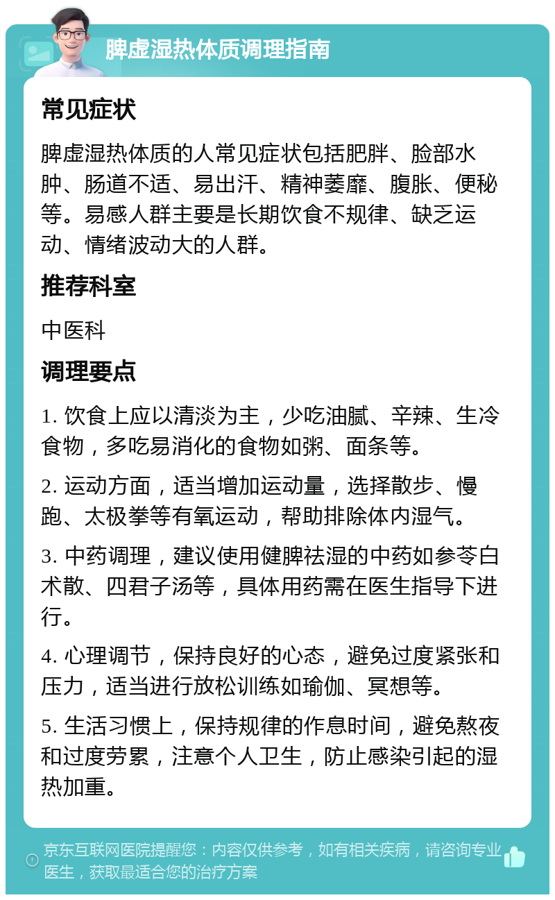 脾虚湿热体质调理指南 常见症状 脾虚湿热体质的人常见症状包括肥胖、脸部水肿、肠道不适、易出汗、精神萎靡、腹胀、便秘等。易感人群主要是长期饮食不规律、缺乏运动、情绪波动大的人群。 推荐科室 中医科 调理要点 1. 饮食上应以清淡为主，少吃油腻、辛辣、生冷食物，多吃易消化的食物如粥、面条等。 2. 运动方面，适当增加运动量，选择散步、慢跑、太极拳等有氧运动，帮助排除体内湿气。 3. 中药调理，建议使用健脾祛湿的中药如参苓白术散、四君子汤等，具体用药需在医生指导下进行。 4. 心理调节，保持良好的心态，避免过度紧张和压力，适当进行放松训练如瑜伽、冥想等。 5. 生活习惯上，保持规律的作息时间，避免熬夜和过度劳累，注意个人卫生，防止感染引起的湿热加重。