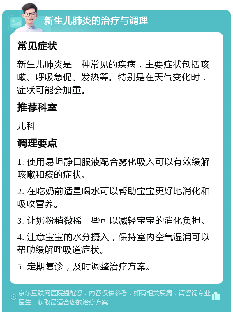 新生儿肺炎的治疗与调理 常见症状 新生儿肺炎是一种常见的疾病，主要症状包括咳嗽、呼吸急促、发热等。特别是在天气变化时，症状可能会加重。 推荐科室 儿科 调理要点 1. 使用易坦静口服液配合雾化吸入可以有效缓解咳嗽和痰的症状。 2. 在吃奶前适量喝水可以帮助宝宝更好地消化和吸收营养。 3. 让奶粉稍微稀一些可以减轻宝宝的消化负担。 4. 注意宝宝的水分摄入，保持室内空气湿润可以帮助缓解呼吸道症状。 5. 定期复诊，及时调整治疗方案。