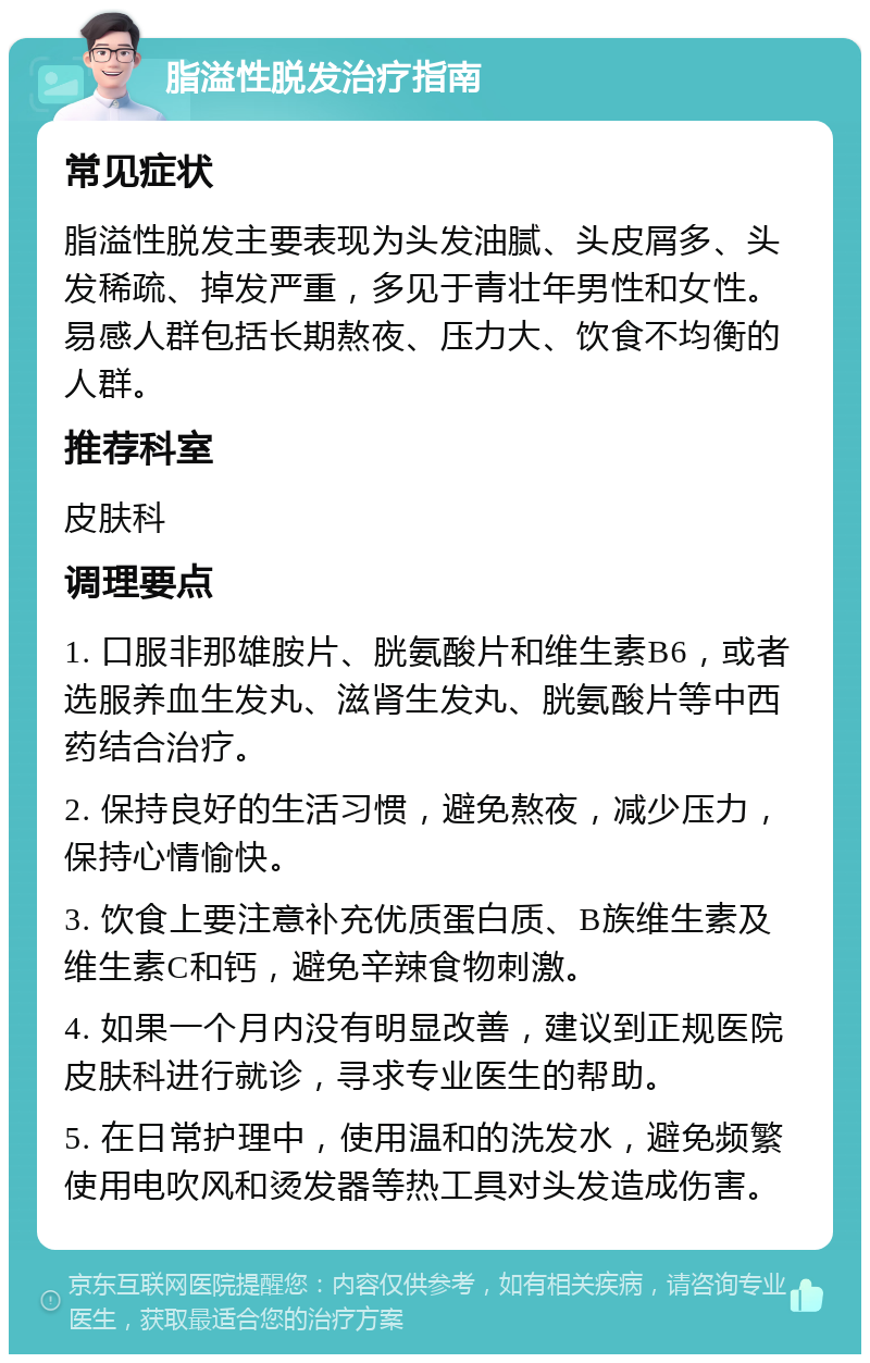 脂溢性脱发治疗指南 常见症状 脂溢性脱发主要表现为头发油腻、头皮屑多、头发稀疏、掉发严重，多见于青壮年男性和女性。易感人群包括长期熬夜、压力大、饮食不均衡的人群。 推荐科室 皮肤科 调理要点 1. 口服非那雄胺片、胱氨酸片和维生素B6，或者选服养血生发丸、滋肾生发丸、胱氨酸片等中西药结合治疗。 2. 保持良好的生活习惯，避免熬夜，减少压力，保持心情愉快。 3. 饮食上要注意补充优质蛋白质、B族维生素及维生素C和钙，避免辛辣食物刺激。 4. 如果一个月内没有明显改善，建议到正规医院皮肤科进行就诊，寻求专业医生的帮助。 5. 在日常护理中，使用温和的洗发水，避免频繁使用电吹风和烫发器等热工具对头发造成伤害。