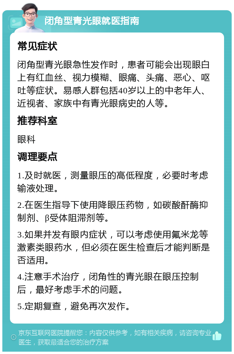 闭角型青光眼就医指南 常见症状 闭角型青光眼急性发作时，患者可能会出现眼白上有红血丝、视力模糊、眼痛、头痛、恶心、呕吐等症状。易感人群包括40岁以上的中老年人、近视者、家族中有青光眼病史的人等。 推荐科室 眼科 调理要点 1.及时就医，测量眼压的高低程度，必要时考虑输液处理。 2.在医生指导下使用降眼压药物，如碳酸酐酶抑制剂、β受体阻滞剂等。 3.如果并发有眼内症状，可以考虑使用氟米龙等激素类眼药水，但必须在医生检查后才能判断是否适用。 4.注意手术治疗，闭角性的青光眼在眼压控制后，最好考虑手术的问题。 5.定期复查，避免再次发作。