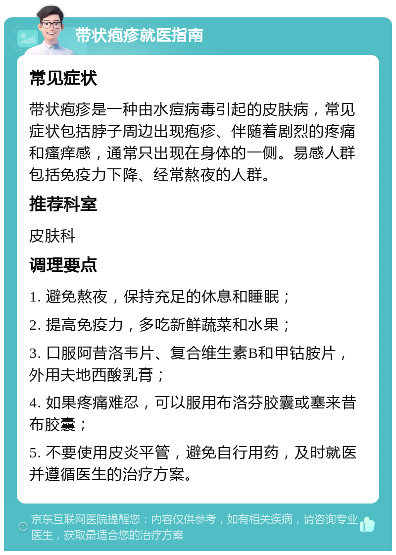 带状疱疹就医指南 常见症状 带状疱疹是一种由水痘病毒引起的皮肤病，常见症状包括脖子周边出现疱疹、伴随着剧烈的疼痛和瘙痒感，通常只出现在身体的一侧。易感人群包括免疫力下降、经常熬夜的人群。 推荐科室 皮肤科 调理要点 1. 避免熬夜，保持充足的休息和睡眠； 2. 提高免疫力，多吃新鲜蔬菜和水果； 3. 口服阿昔洛韦片、复合维生素B和甲钴胺片，外用夫地西酸乳膏； 4. 如果疼痛难忍，可以服用布洛芬胶囊或塞来昔布胶囊； 5. 不要使用皮炎平管，避免自行用药，及时就医并遵循医生的治疗方案。