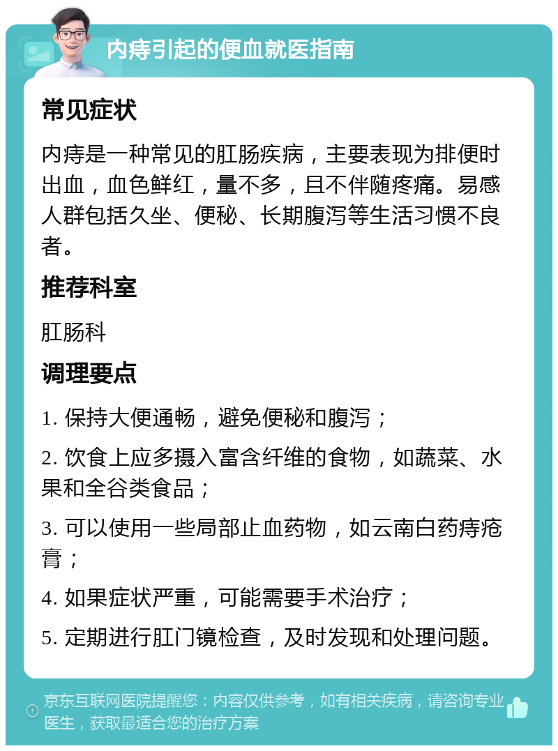 内痔引起的便血就医指南 常见症状 内痔是一种常见的肛肠疾病，主要表现为排便时出血，血色鲜红，量不多，且不伴随疼痛。易感人群包括久坐、便秘、长期腹泻等生活习惯不良者。 推荐科室 肛肠科 调理要点 1. 保持大便通畅，避免便秘和腹泻； 2. 饮食上应多摄入富含纤维的食物，如蔬菜、水果和全谷类食品； 3. 可以使用一些局部止血药物，如云南白药痔疮膏； 4. 如果症状严重，可能需要手术治疗； 5. 定期进行肛门镜检查，及时发现和处理问题。