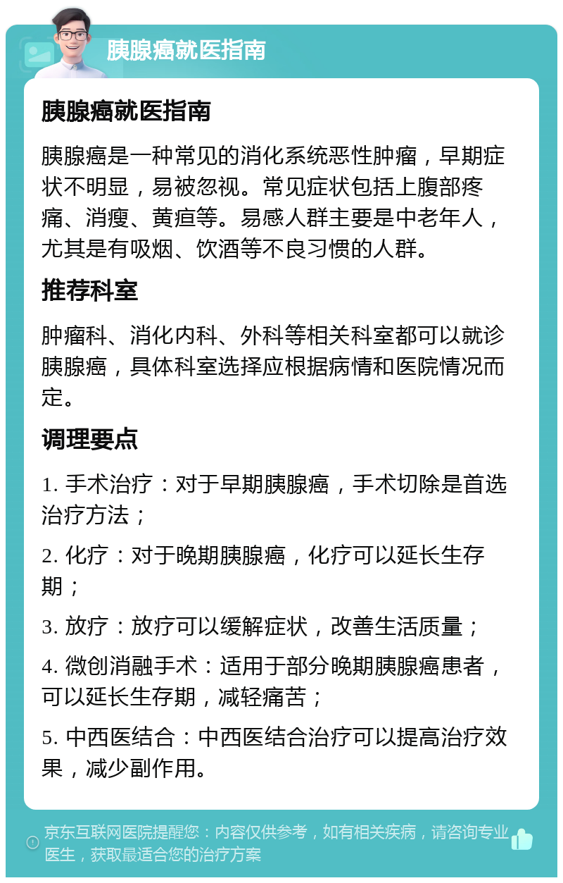 胰腺癌就医指南 胰腺癌就医指南 胰腺癌是一种常见的消化系统恶性肿瘤，早期症状不明显，易被忽视。常见症状包括上腹部疼痛、消瘦、黄疸等。易感人群主要是中老年人，尤其是有吸烟、饮酒等不良习惯的人群。 推荐科室 肿瘤科、消化内科、外科等相关科室都可以就诊胰腺癌，具体科室选择应根据病情和医院情况而定。 调理要点 1. 手术治疗：对于早期胰腺癌，手术切除是首选治疗方法； 2. 化疗：对于晚期胰腺癌，化疗可以延长生存期； 3. 放疗：放疗可以缓解症状，改善生活质量； 4. 微创消融手术：适用于部分晚期胰腺癌患者，可以延长生存期，减轻痛苦； 5. 中西医结合：中西医结合治疗可以提高治疗效果，减少副作用。