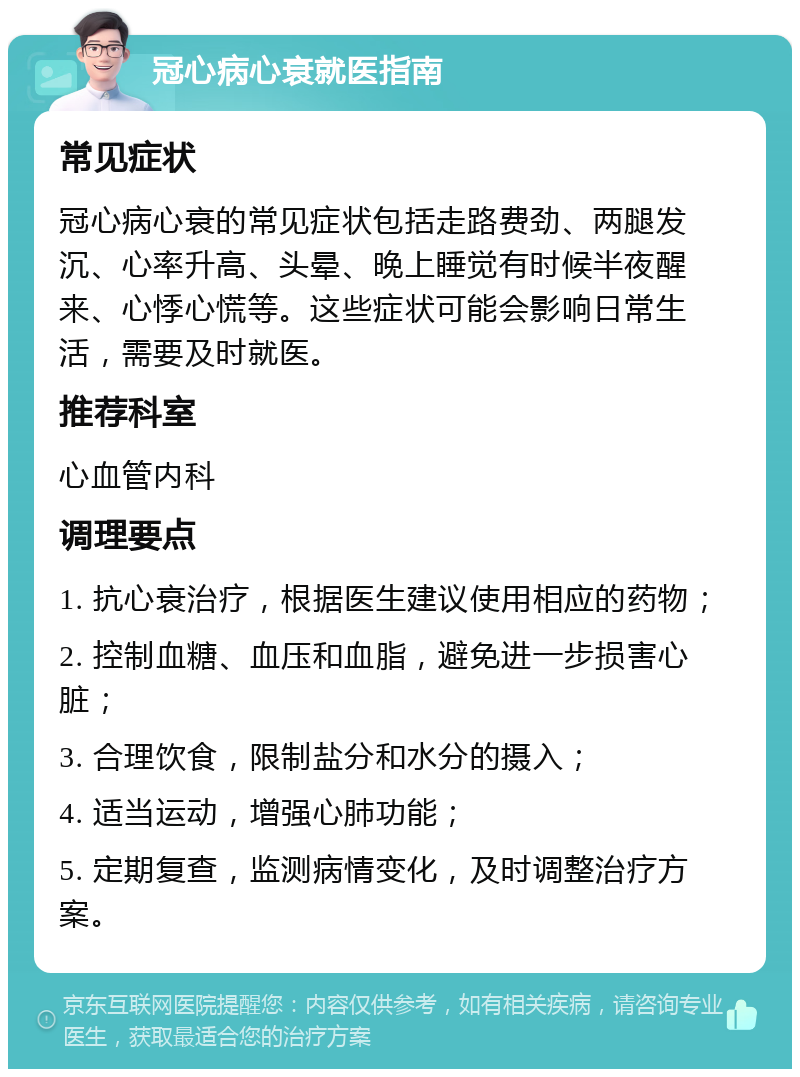 冠心病心衰就医指南 常见症状 冠心病心衰的常见症状包括走路费劲、两腿发沉、心率升高、头晕、晚上睡觉有时候半夜醒来、心悸心慌等。这些症状可能会影响日常生活，需要及时就医。 推荐科室 心血管内科 调理要点 1. 抗心衰治疗，根据医生建议使用相应的药物； 2. 控制血糖、血压和血脂，避免进一步损害心脏； 3. 合理饮食，限制盐分和水分的摄入； 4. 适当运动，增强心肺功能； 5. 定期复查，监测病情变化，及时调整治疗方案。