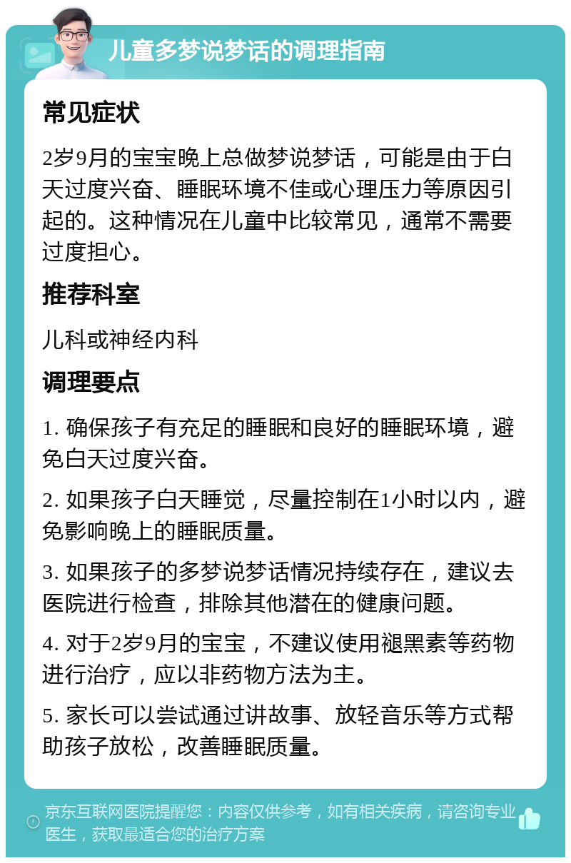 儿童多梦说梦话的调理指南 常见症状 2岁9月的宝宝晚上总做梦说梦话，可能是由于白天过度兴奋、睡眠环境不佳或心理压力等原因引起的。这种情况在儿童中比较常见，通常不需要过度担心。 推荐科室 儿科或神经内科 调理要点 1. 确保孩子有充足的睡眠和良好的睡眠环境，避免白天过度兴奋。 2. 如果孩子白天睡觉，尽量控制在1小时以内，避免影响晚上的睡眠质量。 3. 如果孩子的多梦说梦话情况持续存在，建议去医院进行检查，排除其他潜在的健康问题。 4. 对于2岁9月的宝宝，不建议使用褪黑素等药物进行治疗，应以非药物方法为主。 5. 家长可以尝试通过讲故事、放轻音乐等方式帮助孩子放松，改善睡眠质量。