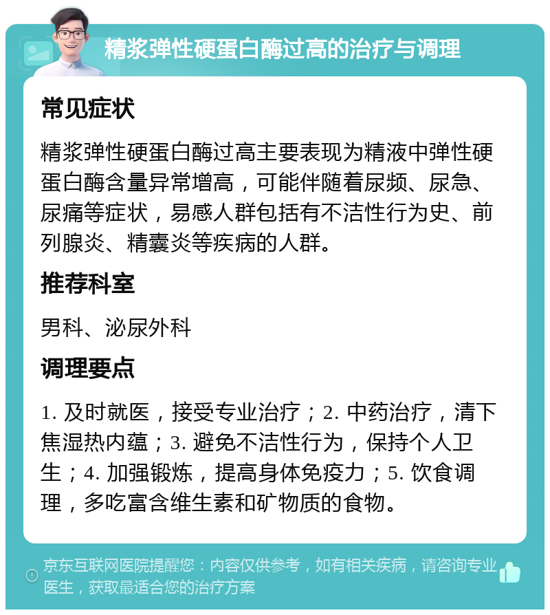 精浆弹性硬蛋白酶过高的治疗与调理 常见症状 精浆弹性硬蛋白酶过高主要表现为精液中弹性硬蛋白酶含量异常增高，可能伴随着尿频、尿急、尿痛等症状，易感人群包括有不洁性行为史、前列腺炎、精囊炎等疾病的人群。 推荐科室 男科、泌尿外科 调理要点 1. 及时就医，接受专业治疗；2. 中药治疗，清下焦湿热内蕴；3. 避免不洁性行为，保持个人卫生；4. 加强锻炼，提高身体免疫力；5. 饮食调理，多吃富含维生素和矿物质的食物。