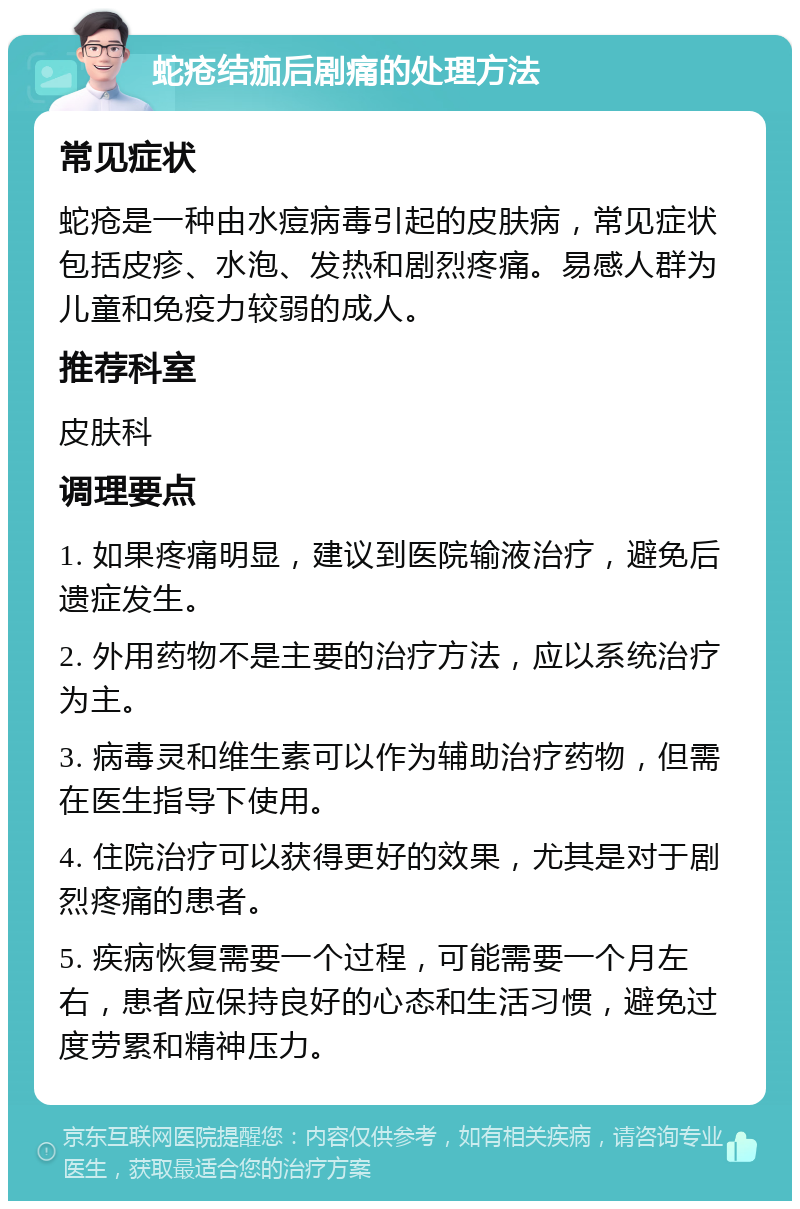 蛇疮结痂后剧痛的处理方法 常见症状 蛇疮是一种由水痘病毒引起的皮肤病，常见症状包括皮疹、水泡、发热和剧烈疼痛。易感人群为儿童和免疫力较弱的成人。 推荐科室 皮肤科 调理要点 1. 如果疼痛明显，建议到医院输液治疗，避免后遗症发生。 2. 外用药物不是主要的治疗方法，应以系统治疗为主。 3. 病毒灵和维生素可以作为辅助治疗药物，但需在医生指导下使用。 4. 住院治疗可以获得更好的效果，尤其是对于剧烈疼痛的患者。 5. 疾病恢复需要一个过程，可能需要一个月左右，患者应保持良好的心态和生活习惯，避免过度劳累和精神压力。