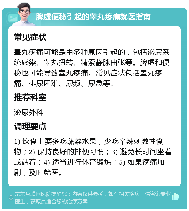 脾虚便秘引起的睾丸疼痛就医指南 常见症状 睾丸疼痛可能是由多种原因引起的，包括泌尿系统感染、睾丸扭转、精索静脉曲张等。脾虚和便秘也可能导致睾丸疼痛。常见症状包括睾丸疼痛、排尿困难、尿频、尿急等。 推荐科室 泌尿外科 调理要点 1) 饮食上要多吃蔬菜水果，少吃辛辣刺激性食物；2) 保持良好的排便习惯；3) 避免长时间坐着或站着；4) 适当进行体育锻炼；5) 如果疼痛加剧，及时就医。