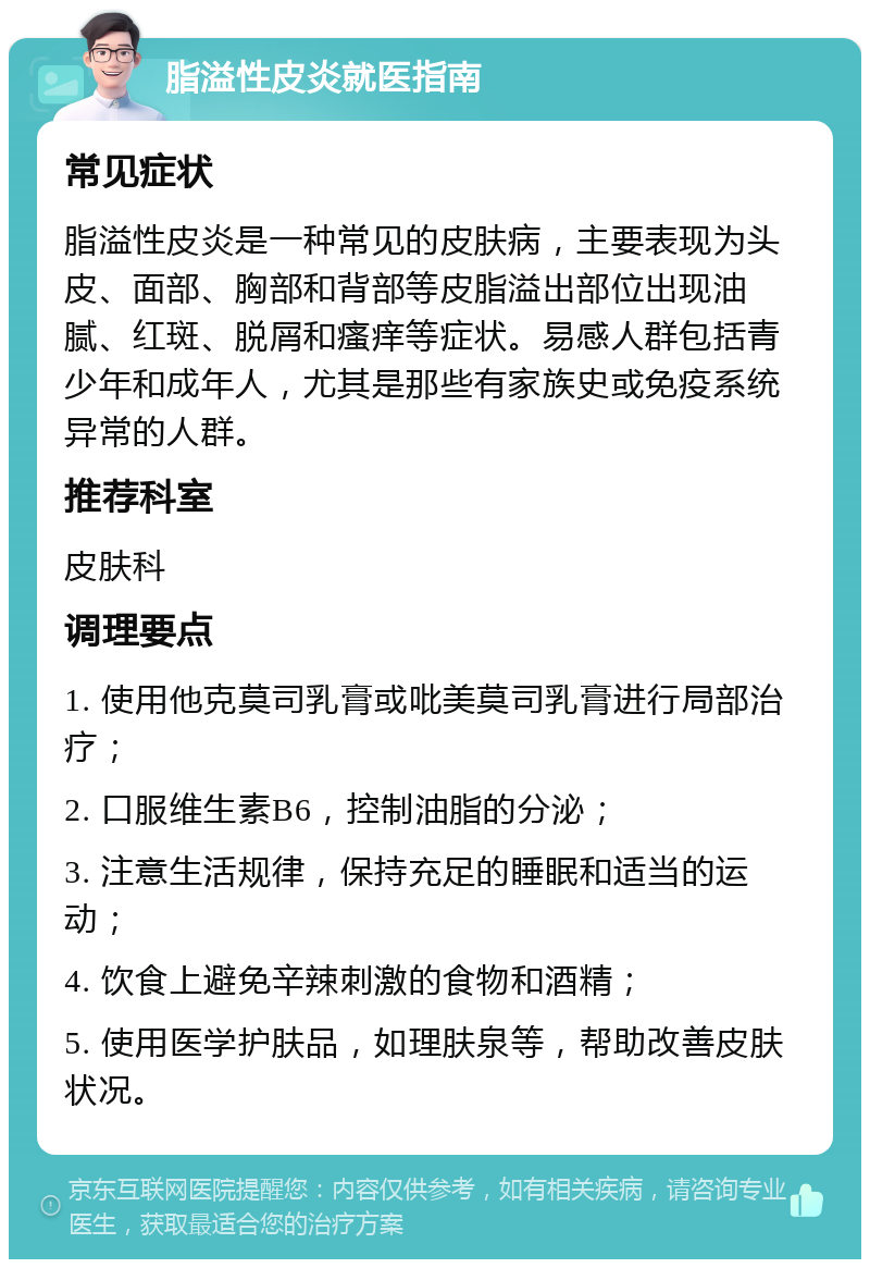 脂溢性皮炎就医指南 常见症状 脂溢性皮炎是一种常见的皮肤病，主要表现为头皮、面部、胸部和背部等皮脂溢出部位出现油腻、红斑、脱屑和瘙痒等症状。易感人群包括青少年和成年人，尤其是那些有家族史或免疫系统异常的人群。 推荐科室 皮肤科 调理要点 1. 使用他克莫司乳膏或吡美莫司乳膏进行局部治疗； 2. 口服维生素B6，控制油脂的分泌； 3. 注意生活规律，保持充足的睡眠和适当的运动； 4. 饮食上避免辛辣刺激的食物和酒精； 5. 使用医学护肤品，如理肤泉等，帮助改善皮肤状况。