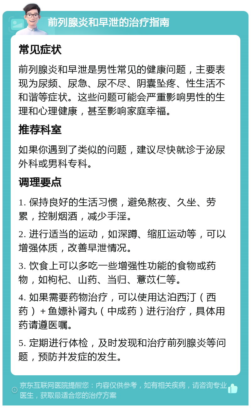 前列腺炎和早泄的治疗指南 常见症状 前列腺炎和早泄是男性常见的健康问题，主要表现为尿频、尿急、尿不尽、阴囊坠疼、性生活不和谐等症状。这些问题可能会严重影响男性的生理和心理健康，甚至影响家庭幸福。 推荐科室 如果你遇到了类似的问题，建议尽快就诊于泌尿外科或男科专科。 调理要点 1. 保持良好的生活习惯，避免熬夜、久坐、劳累，控制烟酒，减少手淫。 2. 进行适当的运动，如深蹲、缩肛运动等，可以增强体质，改善早泄情况。 3. 饮食上可以多吃一些增强性功能的食物或药物，如枸杞、山药、当归、薏苡仁等。 4. 如果需要药物治疗，可以使用达泊西汀（西药）＋鱼嫖补肾丸（中成药）进行治疗，具体用药请遵医嘱。 5. 定期进行体检，及时发现和治疗前列腺炎等问题，预防并发症的发生。