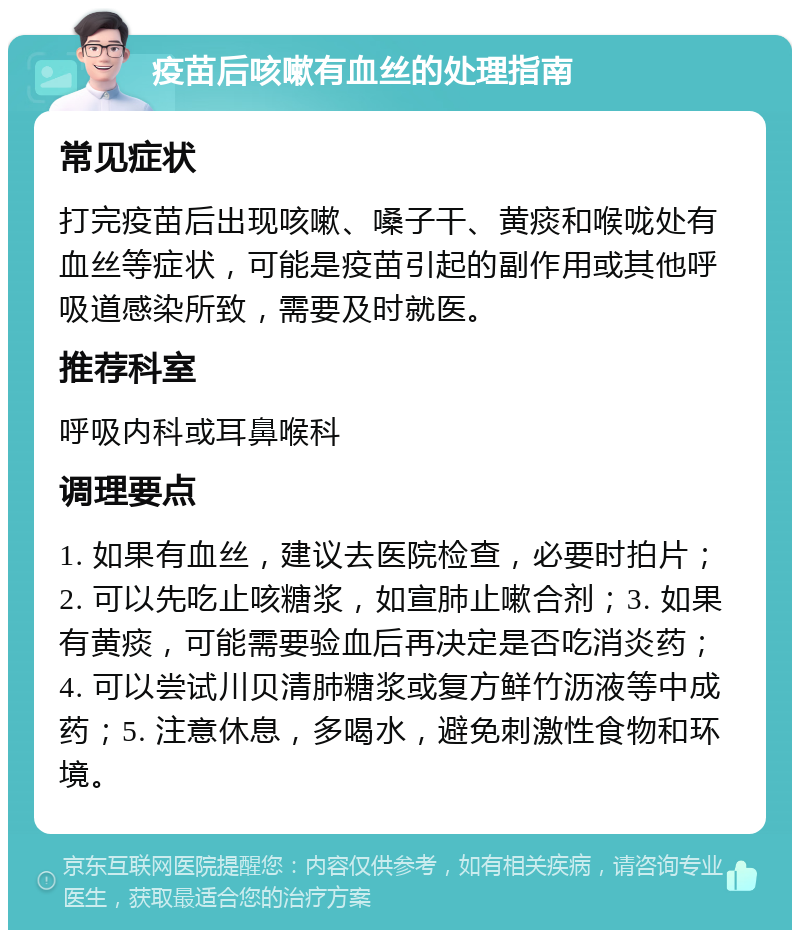 疫苗后咳嗽有血丝的处理指南 常见症状 打完疫苗后出现咳嗽、嗓子干、黄痰和喉咙处有血丝等症状，可能是疫苗引起的副作用或其他呼吸道感染所致，需要及时就医。 推荐科室 呼吸内科或耳鼻喉科 调理要点 1. 如果有血丝，建议去医院检查，必要时拍片；2. 可以先吃止咳糖浆，如宣肺止嗽合剂；3. 如果有黄痰，可能需要验血后再决定是否吃消炎药；4. 可以尝试川贝清肺糖浆或复方鲜竹沥液等中成药；5. 注意休息，多喝水，避免刺激性食物和环境。