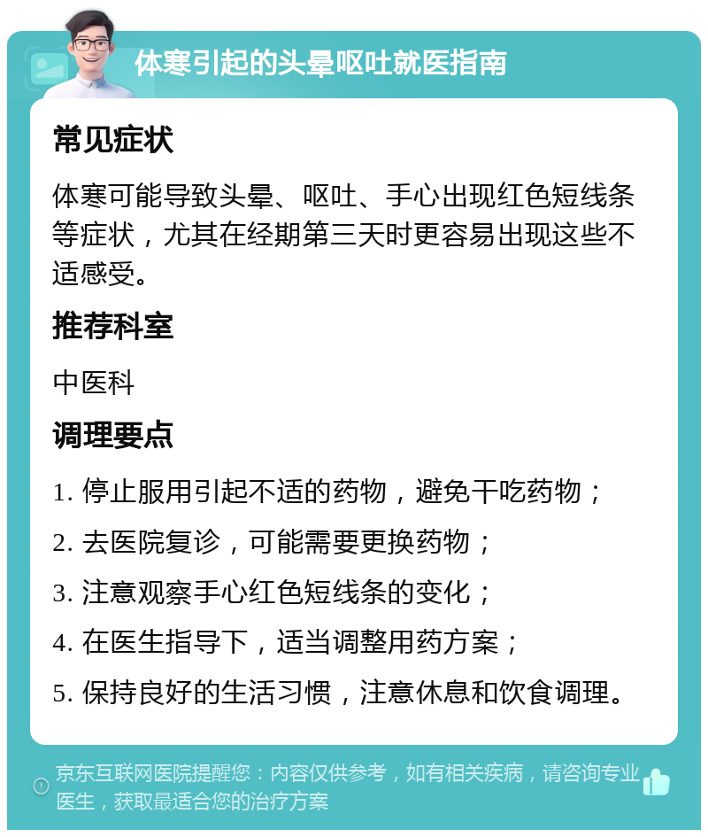 体寒引起的头晕呕吐就医指南 常见症状 体寒可能导致头晕、呕吐、手心出现红色短线条等症状，尤其在经期第三天时更容易出现这些不适感受。 推荐科室 中医科 调理要点 1. 停止服用引起不适的药物，避免干吃药物； 2. 去医院复诊，可能需要更换药物； 3. 注意观察手心红色短线条的变化； 4. 在医生指导下，适当调整用药方案； 5. 保持良好的生活习惯，注意休息和饮食调理。