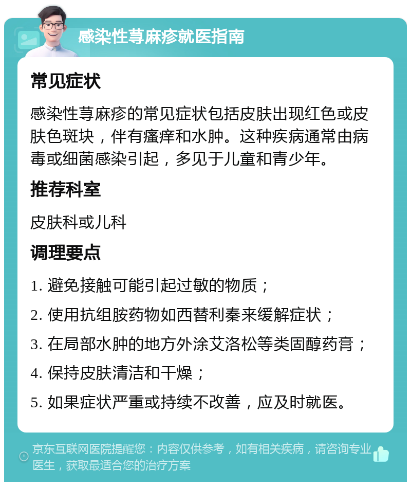 感染性荨麻疹就医指南 常见症状 感染性荨麻疹的常见症状包括皮肤出现红色或皮肤色斑块，伴有瘙痒和水肿。这种疾病通常由病毒或细菌感染引起，多见于儿童和青少年。 推荐科室 皮肤科或儿科 调理要点 1. 避免接触可能引起过敏的物质； 2. 使用抗组胺药物如西替利秦来缓解症状； 3. 在局部水肿的地方外涂艾洛松等类固醇药膏； 4. 保持皮肤清洁和干燥； 5. 如果症状严重或持续不改善，应及时就医。