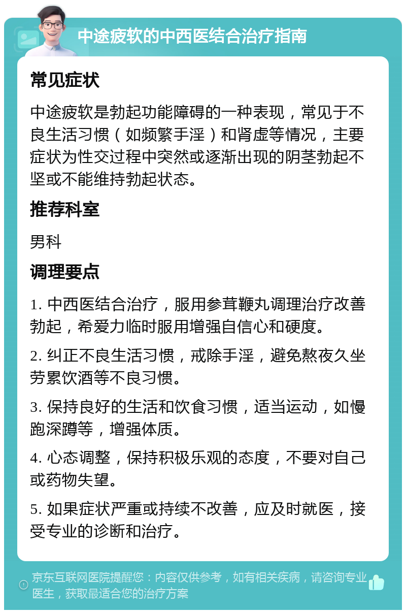 中途疲软的中西医结合治疗指南 常见症状 中途疲软是勃起功能障碍的一种表现，常见于不良生活习惯（如频繁手淫）和肾虚等情况，主要症状为性交过程中突然或逐渐出现的阴茎勃起不坚或不能维持勃起状态。 推荐科室 男科 调理要点 1. 中西医结合治疗，服用参茸鞭丸调理治疗改善勃起，希爱力临时服用增强自信心和硬度。 2. 纠正不良生活习惯，戒除手淫，避免熬夜久坐劳累饮酒等不良习惯。 3. 保持良好的生活和饮食习惯，适当运动，如慢跑深蹲等，增强体质。 4. 心态调整，保持积极乐观的态度，不要对自己或药物失望。 5. 如果症状严重或持续不改善，应及时就医，接受专业的诊断和治疗。