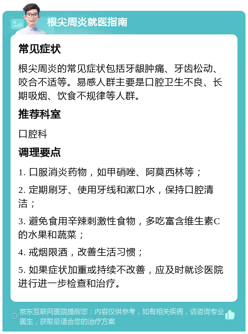 根尖周炎就医指南 常见症状 根尖周炎的常见症状包括牙龈肿痛、牙齿松动、咬合不适等。易感人群主要是口腔卫生不良、长期吸烟、饮食不规律等人群。 推荐科室 口腔科 调理要点 1. 口服消炎药物，如甲硝唑、阿莫西林等； 2. 定期刷牙、使用牙线和漱口水，保持口腔清洁； 3. 避免食用辛辣刺激性食物，多吃富含维生素C的水果和蔬菜； 4. 戒烟限酒，改善生活习惯； 5. 如果症状加重或持续不改善，应及时就诊医院进行进一步检查和治疗。