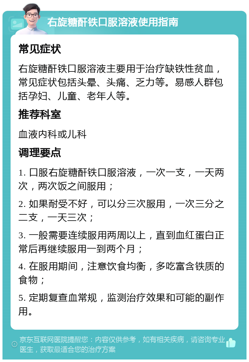 右旋糖酐铁口服溶液使用指南 常见症状 右旋糖酐铁口服溶液主要用于治疗缺铁性贫血，常见症状包括头晕、头痛、乏力等。易感人群包括孕妇、儿童、老年人等。 推荐科室 血液内科或儿科 调理要点 1. 口服右旋糖酐铁口服溶液，一次一支，一天两次，两次饭之间服用； 2. 如果耐受不好，可以分三次服用，一次三分之二支，一天三次； 3. 一般需要连续服用两周以上，直到血红蛋白正常后再继续服用一到两个月； 4. 在服用期间，注意饮食均衡，多吃富含铁质的食物； 5. 定期复查血常规，监测治疗效果和可能的副作用。