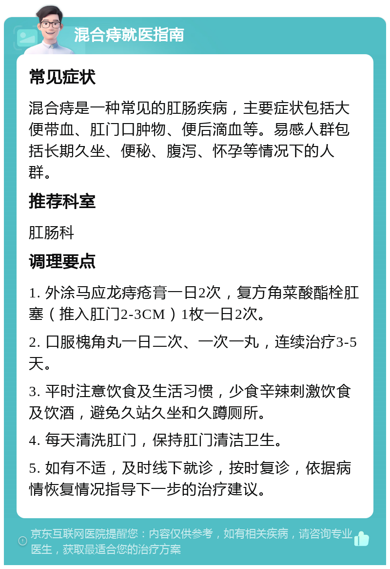 混合痔就医指南 常见症状 混合痔是一种常见的肛肠疾病，主要症状包括大便带血、肛门口肿物、便后滴血等。易感人群包括长期久坐、便秘、腹泻、怀孕等情况下的人群。 推荐科室 肛肠科 调理要点 1. 外涂马应龙痔疮膏一日2次，复方角菜酸酯栓肛塞（推入肛门2-3CM）1枚一日2次。 2. 口服槐角丸一日二次、一次一丸，连续治疗3-5天。 3. 平时注意饮食及生活习惯，少食辛辣刺激饮食及饮酒，避免久站久坐和久蹲厕所。 4. 每天清洗肛门，保持肛门清洁卫生。 5. 如有不适，及时线下就诊，按时复诊，依据病情恢复情况指导下一步的治疗建议。