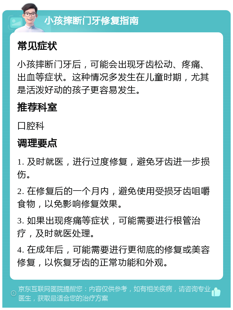 小孩摔断门牙修复指南 常见症状 小孩摔断门牙后，可能会出现牙齿松动、疼痛、出血等症状。这种情况多发生在儿童时期，尤其是活泼好动的孩子更容易发生。 推荐科室 口腔科 调理要点 1. 及时就医，进行过度修复，避免牙齿进一步损伤。 2. 在修复后的一个月内，避免使用受损牙齿咀嚼食物，以免影响修复效果。 3. 如果出现疼痛等症状，可能需要进行根管治疗，及时就医处理。 4. 在成年后，可能需要进行更彻底的修复或美容修复，以恢复牙齿的正常功能和外观。