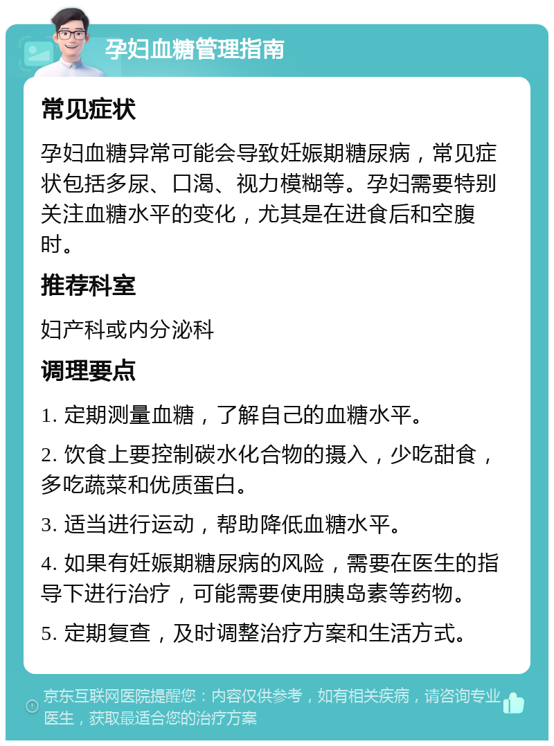 孕妇血糖管理指南 常见症状 孕妇血糖异常可能会导致妊娠期糖尿病，常见症状包括多尿、口渴、视力模糊等。孕妇需要特别关注血糖水平的变化，尤其是在进食后和空腹时。 推荐科室 妇产科或内分泌科 调理要点 1. 定期测量血糖，了解自己的血糖水平。 2. 饮食上要控制碳水化合物的摄入，少吃甜食，多吃蔬菜和优质蛋白。 3. 适当进行运动，帮助降低血糖水平。 4. 如果有妊娠期糖尿病的风险，需要在医生的指导下进行治疗，可能需要使用胰岛素等药物。 5. 定期复查，及时调整治疗方案和生活方式。