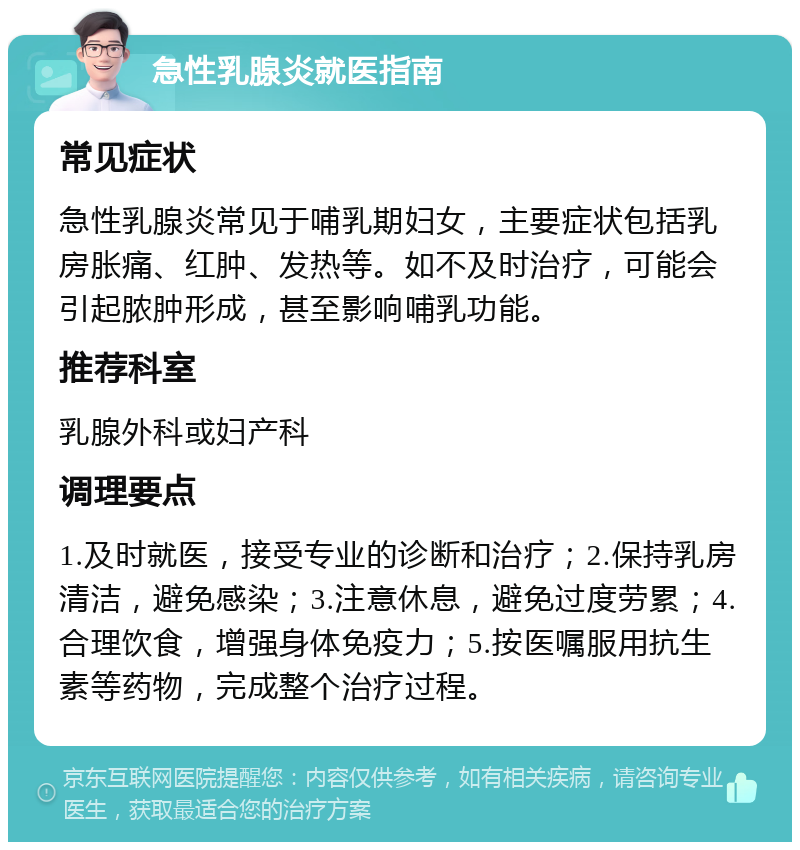 急性乳腺炎就医指南 常见症状 急性乳腺炎常见于哺乳期妇女，主要症状包括乳房胀痛、红肿、发热等。如不及时治疗，可能会引起脓肿形成，甚至影响哺乳功能。 推荐科室 乳腺外科或妇产科 调理要点 1.及时就医，接受专业的诊断和治疗；2.保持乳房清洁，避免感染；3.注意休息，避免过度劳累；4.合理饮食，增强身体免疫力；5.按医嘱服用抗生素等药物，完成整个治疗过程。