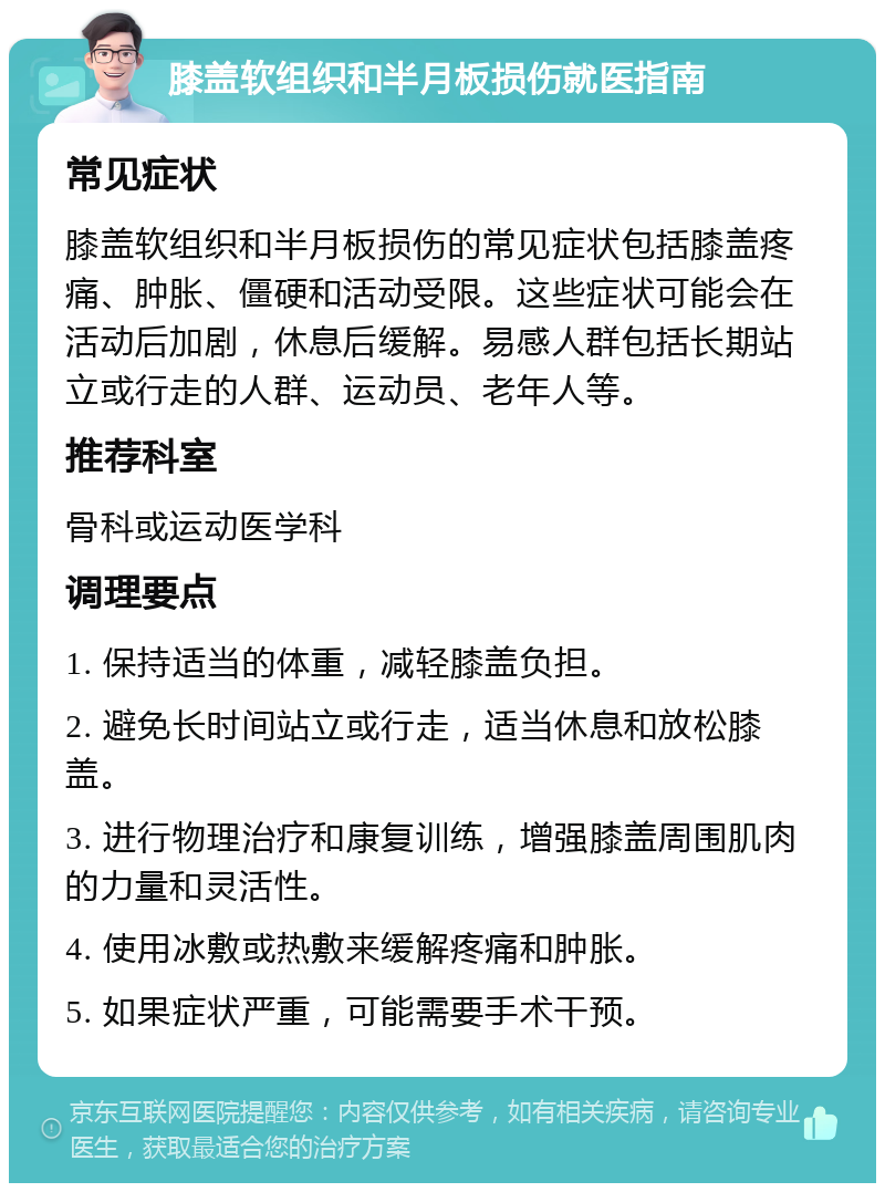 膝盖软组织和半月板损伤就医指南 常见症状 膝盖软组织和半月板损伤的常见症状包括膝盖疼痛、肿胀、僵硬和活动受限。这些症状可能会在活动后加剧，休息后缓解。易感人群包括长期站立或行走的人群、运动员、老年人等。 推荐科室 骨科或运动医学科 调理要点 1. 保持适当的体重，减轻膝盖负担。 2. 避免长时间站立或行走，适当休息和放松膝盖。 3. 进行物理治疗和康复训练，增强膝盖周围肌肉的力量和灵活性。 4. 使用冰敷或热敷来缓解疼痛和肿胀。 5. 如果症状严重，可能需要手术干预。