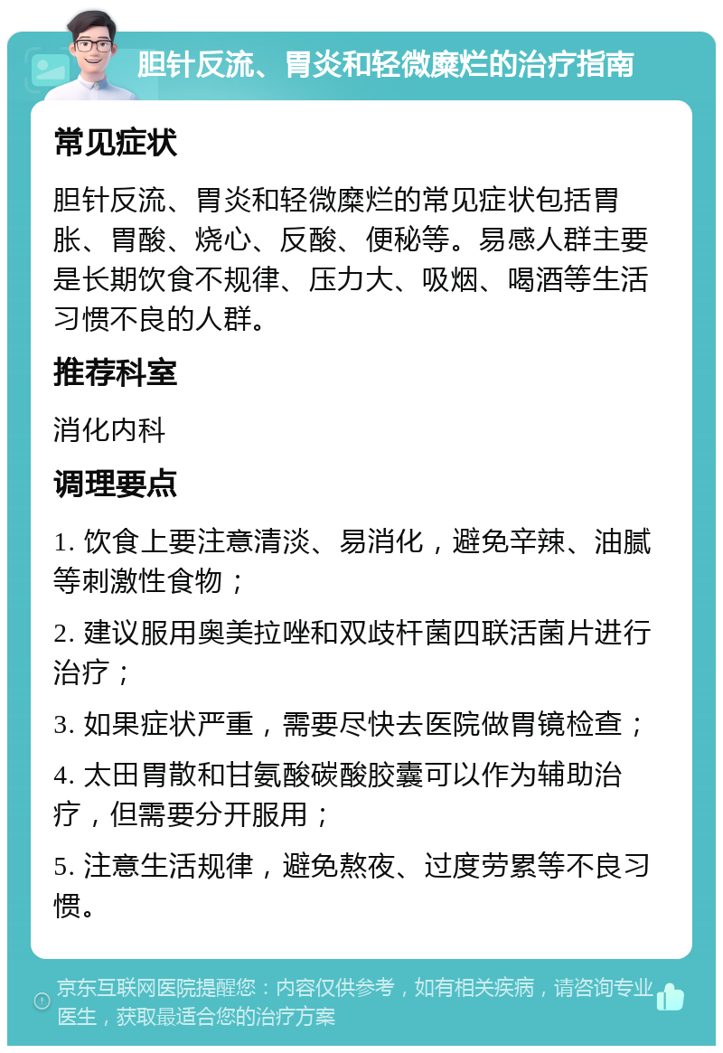 胆针反流、胃炎和轻微糜烂的治疗指南 常见症状 胆针反流、胃炎和轻微糜烂的常见症状包括胃胀、胃酸、烧心、反酸、便秘等。易感人群主要是长期饮食不规律、压力大、吸烟、喝酒等生活习惯不良的人群。 推荐科室 消化内科 调理要点 1. 饮食上要注意清淡、易消化，避免辛辣、油腻等刺激性食物； 2. 建议服用奥美拉唑和双歧杆菌四联活菌片进行治疗； 3. 如果症状严重，需要尽快去医院做胃镜检查； 4. 太田胃散和甘氨酸碳酸胶囊可以作为辅助治疗，但需要分开服用； 5. 注意生活规律，避免熬夜、过度劳累等不良习惯。