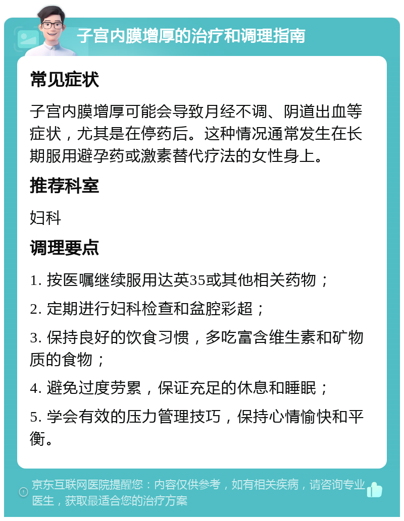 子宫内膜增厚的治疗和调理指南 常见症状 子宫内膜增厚可能会导致月经不调、阴道出血等症状，尤其是在停药后。这种情况通常发生在长期服用避孕药或激素替代疗法的女性身上。 推荐科室 妇科 调理要点 1. 按医嘱继续服用达英35或其他相关药物； 2. 定期进行妇科检查和盆腔彩超； 3. 保持良好的饮食习惯，多吃富含维生素和矿物质的食物； 4. 避免过度劳累，保证充足的休息和睡眠； 5. 学会有效的压力管理技巧，保持心情愉快和平衡。