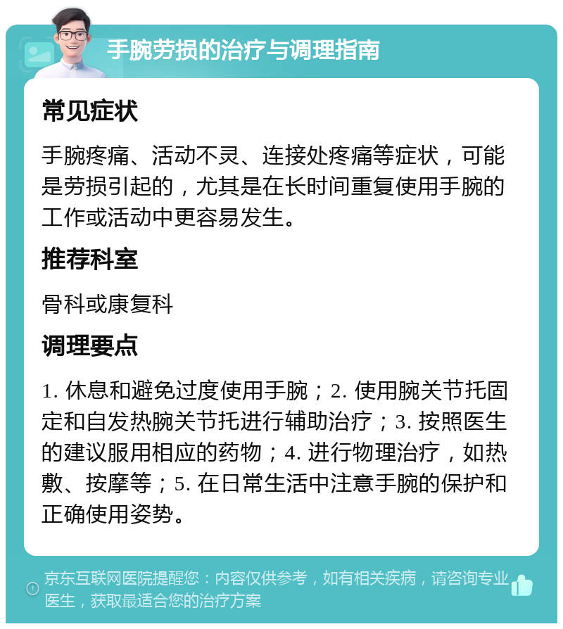 手腕劳损的治疗与调理指南 常见症状 手腕疼痛、活动不灵、连接处疼痛等症状，可能是劳损引起的，尤其是在长时间重复使用手腕的工作或活动中更容易发生。 推荐科室 骨科或康复科 调理要点 1. 休息和避免过度使用手腕；2. 使用腕关节托固定和自发热腕关节托进行辅助治疗；3. 按照医生的建议服用相应的药物；4. 进行物理治疗，如热敷、按摩等；5. 在日常生活中注意手腕的保护和正确使用姿势。