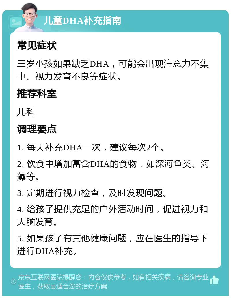 儿童DHA补充指南 常见症状 三岁小孩如果缺乏DHA，可能会出现注意力不集中、视力发育不良等症状。 推荐科室 儿科 调理要点 1. 每天补充DHA一次，建议每次2个。 2. 饮食中增加富含DHA的食物，如深海鱼类、海藻等。 3. 定期进行视力检查，及时发现问题。 4. 给孩子提供充足的户外活动时间，促进视力和大脑发育。 5. 如果孩子有其他健康问题，应在医生的指导下进行DHA补充。