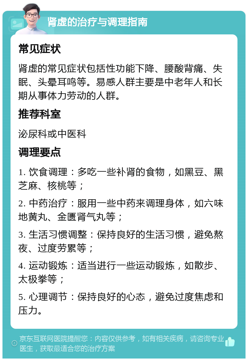 肾虚的治疗与调理指南 常见症状 肾虚的常见症状包括性功能下降、腰酸背痛、失眠、头晕耳鸣等。易感人群主要是中老年人和长期从事体力劳动的人群。 推荐科室 泌尿科或中医科 调理要点 1. 饮食调理：多吃一些补肾的食物，如黑豆、黑芝麻、核桃等； 2. 中药治疗：服用一些中药来调理身体，如六味地黄丸、金匮肾气丸等； 3. 生活习惯调整：保持良好的生活习惯，避免熬夜、过度劳累等； 4. 运动锻炼：适当进行一些运动锻炼，如散步、太极拳等； 5. 心理调节：保持良好的心态，避免过度焦虑和压力。