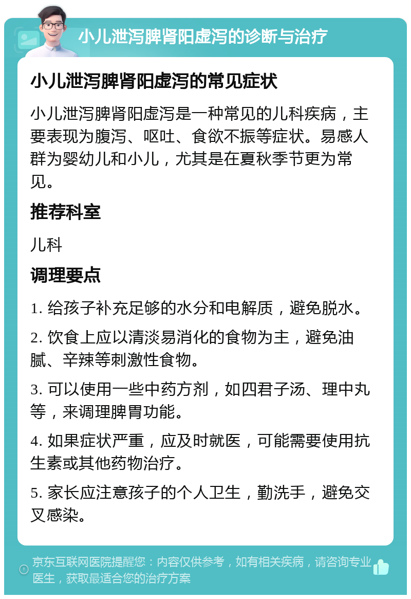 小儿泄泻脾肾阳虚泻的诊断与治疗 小儿泄泻脾肾阳虚泻的常见症状 小儿泄泻脾肾阳虚泻是一种常见的儿科疾病，主要表现为腹泻、呕吐、食欲不振等症状。易感人群为婴幼儿和小儿，尤其是在夏秋季节更为常见。 推荐科室 儿科 调理要点 1. 给孩子补充足够的水分和电解质，避免脱水。 2. 饮食上应以清淡易消化的食物为主，避免油腻、辛辣等刺激性食物。 3. 可以使用一些中药方剂，如四君子汤、理中丸等，来调理脾胃功能。 4. 如果症状严重，应及时就医，可能需要使用抗生素或其他药物治疗。 5. 家长应注意孩子的个人卫生，勤洗手，避免交叉感染。