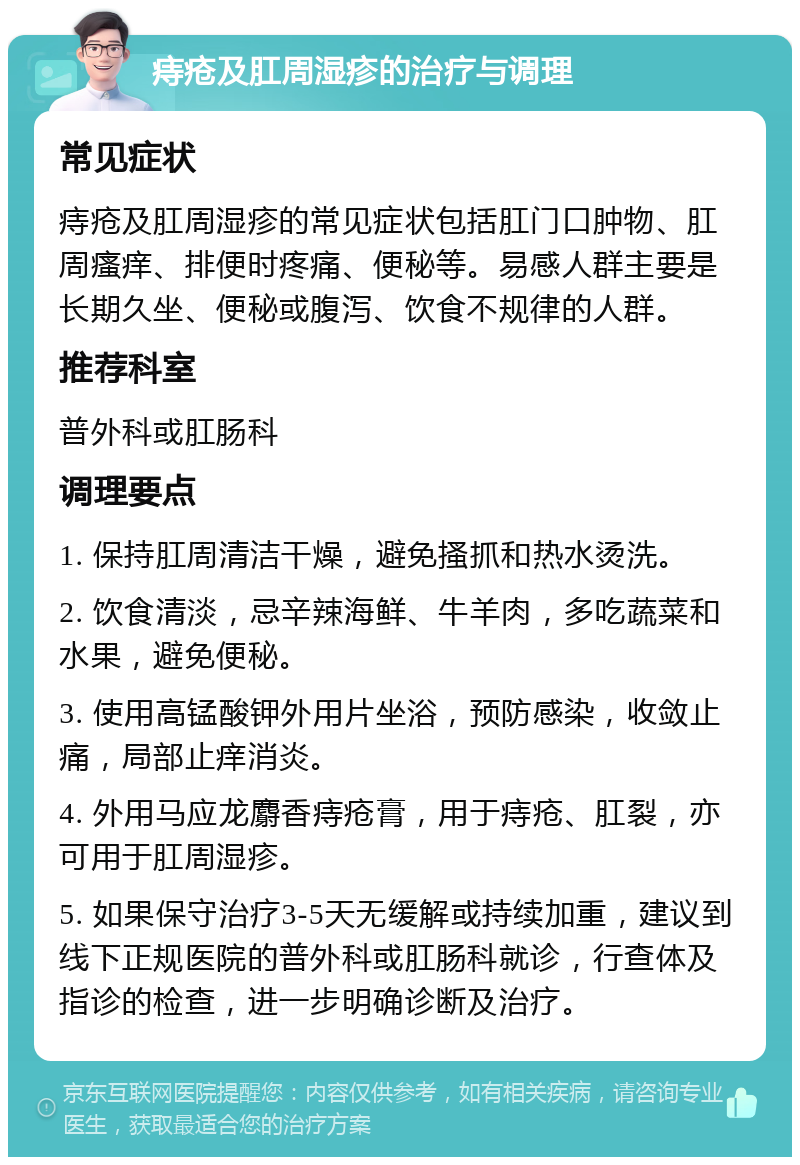 痔疮及肛周湿疹的治疗与调理 常见症状 痔疮及肛周湿疹的常见症状包括肛门口肿物、肛周瘙痒、排便时疼痛、便秘等。易感人群主要是长期久坐、便秘或腹泻、饮食不规律的人群。 推荐科室 普外科或肛肠科 调理要点 1. 保持肛周清洁干燥，避免搔抓和热水烫洗。 2. 饮食清淡，忌辛辣海鲜、牛羊肉，多吃蔬菜和水果，避免便秘。 3. 使用高锰酸钾外用片坐浴，预防感染，收敛止痛，局部止痒消炎。 4. 外用马应龙麝香痔疮膏，用于痔疮、肛裂，亦可用于肛周湿疹。 5. 如果保守治疗3-5天无缓解或持续加重，建议到线下正规医院的普外科或肛肠科就诊，行查体及指诊的检查，进一步明确诊断及治疗。