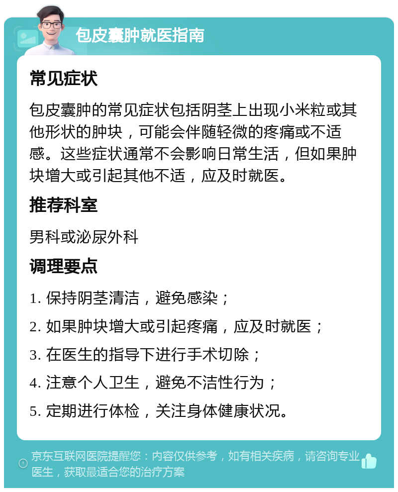 包皮囊肿就医指南 常见症状 包皮囊肿的常见症状包括阴茎上出现小米粒或其他形状的肿块，可能会伴随轻微的疼痛或不适感。这些症状通常不会影响日常生活，但如果肿块增大或引起其他不适，应及时就医。 推荐科室 男科或泌尿外科 调理要点 1. 保持阴茎清洁，避免感染； 2. 如果肿块增大或引起疼痛，应及时就医； 3. 在医生的指导下进行手术切除； 4. 注意个人卫生，避免不洁性行为； 5. 定期进行体检，关注身体健康状况。