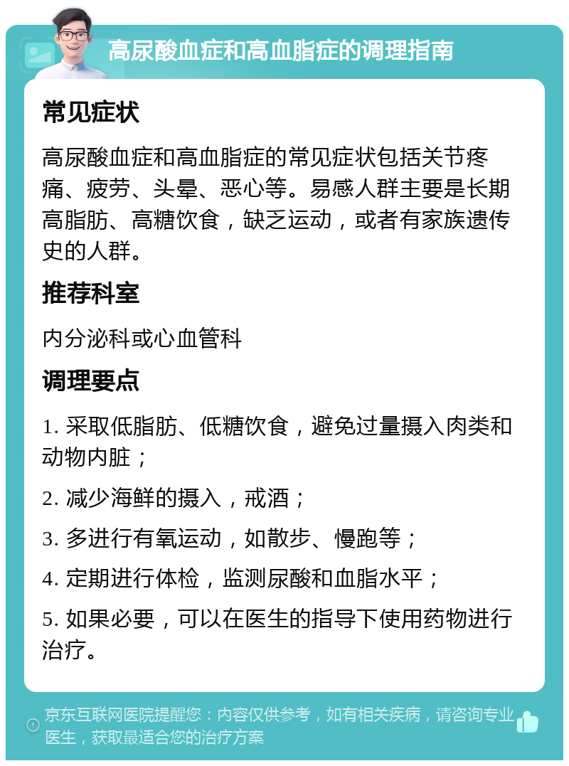 高尿酸血症和高血脂症的调理指南 常见症状 高尿酸血症和高血脂症的常见症状包括关节疼痛、疲劳、头晕、恶心等。易感人群主要是长期高脂肪、高糖饮食，缺乏运动，或者有家族遗传史的人群。 推荐科室 内分泌科或心血管科 调理要点 1. 采取低脂肪、低糖饮食，避免过量摄入肉类和动物内脏； 2. 减少海鲜的摄入，戒酒； 3. 多进行有氧运动，如散步、慢跑等； 4. 定期进行体检，监测尿酸和血脂水平； 5. 如果必要，可以在医生的指导下使用药物进行治疗。