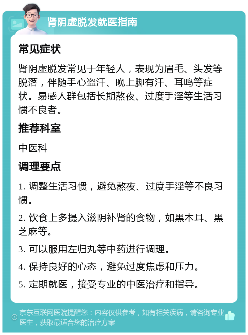 肾阴虚脱发就医指南 常见症状 肾阴虚脱发常见于年轻人，表现为眉毛、头发等脱落，伴随手心盗汗、晚上脚有汗、耳鸣等症状。易感人群包括长期熬夜、过度手淫等生活习惯不良者。 推荐科室 中医科 调理要点 1. 调整生活习惯，避免熬夜、过度手淫等不良习惯。 2. 饮食上多摄入滋阴补肾的食物，如黑木耳、黑芝麻等。 3. 可以服用左归丸等中药进行调理。 4. 保持良好的心态，避免过度焦虑和压力。 5. 定期就医，接受专业的中医治疗和指导。