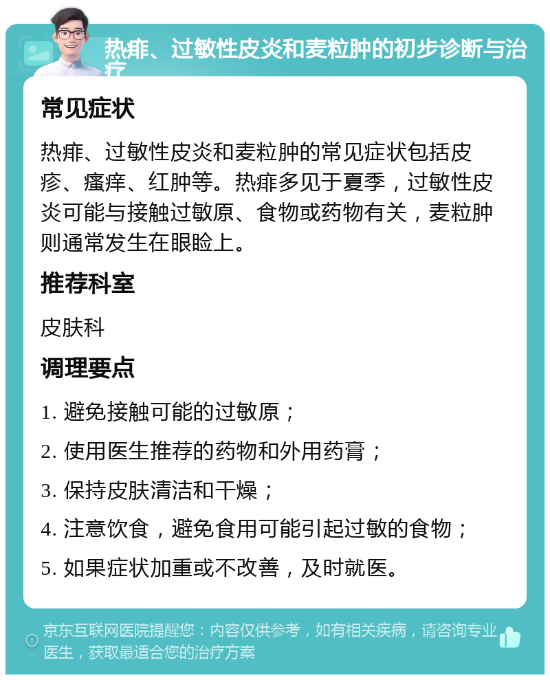 热痱、过敏性皮炎和麦粒肿的初步诊断与治疗 常见症状 热痱、过敏性皮炎和麦粒肿的常见症状包括皮疹、瘙痒、红肿等。热痱多见于夏季，过敏性皮炎可能与接触过敏原、食物或药物有关，麦粒肿则通常发生在眼睑上。 推荐科室 皮肤科 调理要点 1. 避免接触可能的过敏原； 2. 使用医生推荐的药物和外用药膏； 3. 保持皮肤清洁和干燥； 4. 注意饮食，避免食用可能引起过敏的食物； 5. 如果症状加重或不改善，及时就医。