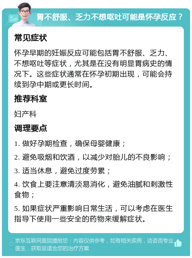 胃不舒服、乏力不想呕吐可能是怀孕反应？ 常见症状 怀孕早期的妊娠反应可能包括胃不舒服、乏力、不想呕吐等症状，尤其是在没有明显胃病史的情况下。这些症状通常在怀孕初期出现，可能会持续到孕中期或更长时间。 推荐科室 妇产科 调理要点 1. 做好孕期检查，确保母婴健康； 2. 避免吸烟和饮酒，以减少对胎儿的不良影响； 3. 适当休息，避免过度劳累； 4. 饮食上要注意清淡易消化，避免油腻和刺激性食物； 5. 如果症状严重影响日常生活，可以考虑在医生指导下使用一些安全的药物来缓解症状。