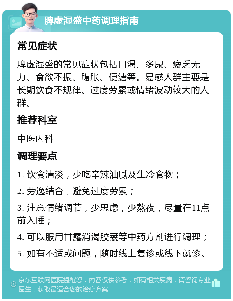 脾虚湿盛中药调理指南 常见症状 脾虚湿盛的常见症状包括口渴、多尿、疲乏无力、食欲不振、腹胀、便溏等。易感人群主要是长期饮食不规律、过度劳累或情绪波动较大的人群。 推荐科室 中医内科 调理要点 1. 饮食清淡，少吃辛辣油腻及生冷食物； 2. 劳逸结合，避免过度劳累； 3. 注意情绪调节，少思虑，少熬夜，尽量在11点前入睡； 4. 可以服用甘露消渴胶囊等中药方剂进行调理； 5. 如有不适或问题，随时线上复诊或线下就诊。