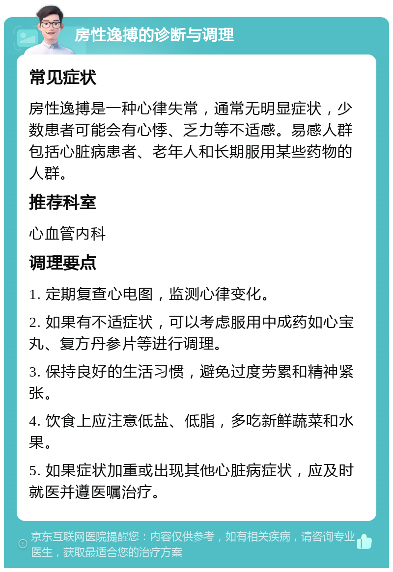 房性逸搏的诊断与调理 常见症状 房性逸搏是一种心律失常，通常无明显症状，少数患者可能会有心悸、乏力等不适感。易感人群包括心脏病患者、老年人和长期服用某些药物的人群。 推荐科室 心血管内科 调理要点 1. 定期复查心电图，监测心律变化。 2. 如果有不适症状，可以考虑服用中成药如心宝丸、复方丹参片等进行调理。 3. 保持良好的生活习惯，避免过度劳累和精神紧张。 4. 饮食上应注意低盐、低脂，多吃新鲜蔬菜和水果。 5. 如果症状加重或出现其他心脏病症状，应及时就医并遵医嘱治疗。