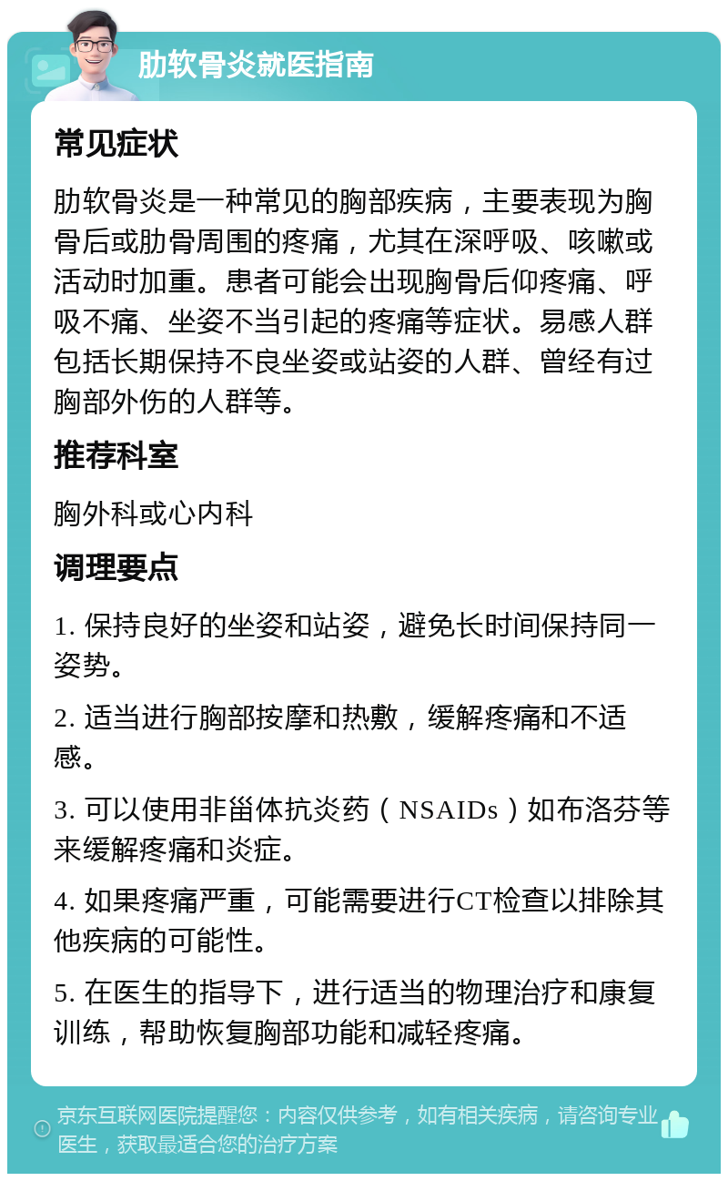 肋软骨炎就医指南 常见症状 肋软骨炎是一种常见的胸部疾病，主要表现为胸骨后或肋骨周围的疼痛，尤其在深呼吸、咳嗽或活动时加重。患者可能会出现胸骨后仰疼痛、呼吸不痛、坐姿不当引起的疼痛等症状。易感人群包括长期保持不良坐姿或站姿的人群、曾经有过胸部外伤的人群等。 推荐科室 胸外科或心内科 调理要点 1. 保持良好的坐姿和站姿，避免长时间保持同一姿势。 2. 适当进行胸部按摩和热敷，缓解疼痛和不适感。 3. 可以使用非甾体抗炎药（NSAIDs）如布洛芬等来缓解疼痛和炎症。 4. 如果疼痛严重，可能需要进行CT检查以排除其他疾病的可能性。 5. 在医生的指导下，进行适当的物理治疗和康复训练，帮助恢复胸部功能和减轻疼痛。