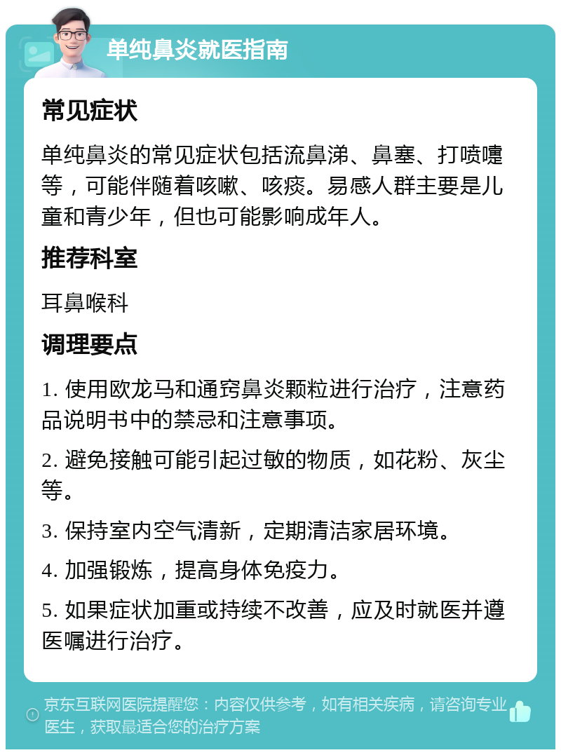 单纯鼻炎就医指南 常见症状 单纯鼻炎的常见症状包括流鼻涕、鼻塞、打喷嚏等，可能伴随着咳嗽、咳痰。易感人群主要是儿童和青少年，但也可能影响成年人。 推荐科室 耳鼻喉科 调理要点 1. 使用欧龙马和通窍鼻炎颗粒进行治疗，注意药品说明书中的禁忌和注意事项。 2. 避免接触可能引起过敏的物质，如花粉、灰尘等。 3. 保持室内空气清新，定期清洁家居环境。 4. 加强锻炼，提高身体免疫力。 5. 如果症状加重或持续不改善，应及时就医并遵医嘱进行治疗。