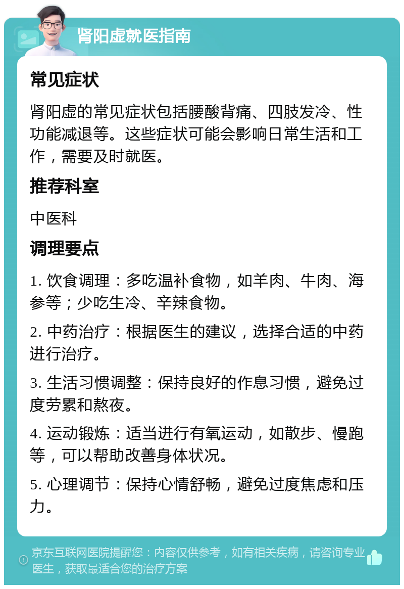 肾阳虚就医指南 常见症状 肾阳虚的常见症状包括腰酸背痛、四肢发冷、性功能减退等。这些症状可能会影响日常生活和工作，需要及时就医。 推荐科室 中医科 调理要点 1. 饮食调理：多吃温补食物，如羊肉、牛肉、海参等；少吃生冷、辛辣食物。 2. 中药治疗：根据医生的建议，选择合适的中药进行治疗。 3. 生活习惯调整：保持良好的作息习惯，避免过度劳累和熬夜。 4. 运动锻炼：适当进行有氧运动，如散步、慢跑等，可以帮助改善身体状况。 5. 心理调节：保持心情舒畅，避免过度焦虑和压力。