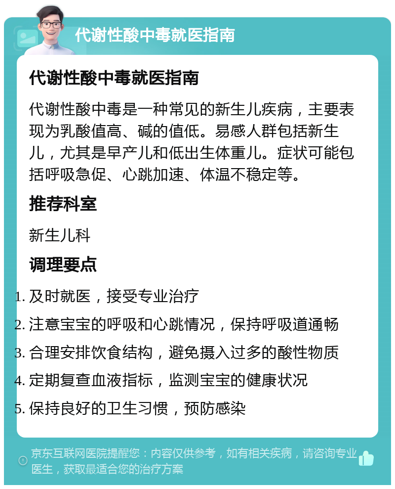 代谢性酸中毒就医指南 代谢性酸中毒就医指南 代谢性酸中毒是一种常见的新生儿疾病，主要表现为乳酸值高、碱的值低。易感人群包括新生儿，尤其是早产儿和低出生体重儿。症状可能包括呼吸急促、心跳加速、体温不稳定等。 推荐科室 新生儿科 调理要点 及时就医，接受专业治疗 注意宝宝的呼吸和心跳情况，保持呼吸道通畅 合理安排饮食结构，避免摄入过多的酸性物质 定期复查血液指标，监测宝宝的健康状况 保持良好的卫生习惯，预防感染