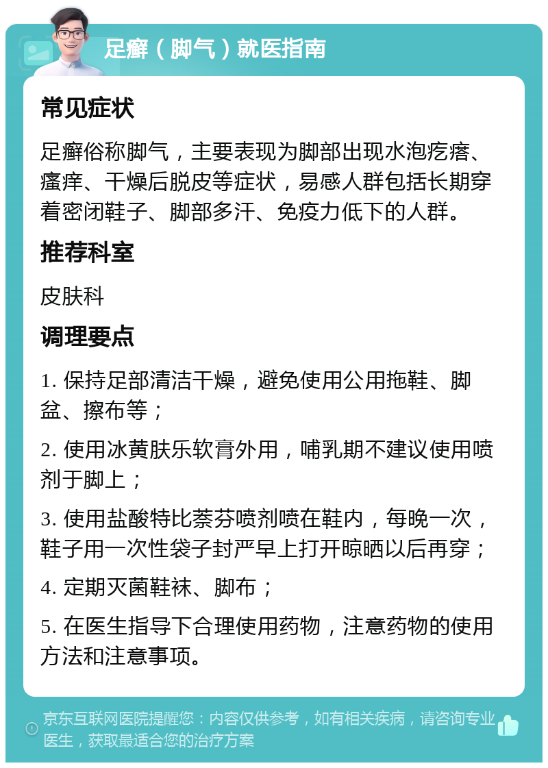 足癣（脚气）就医指南 常见症状 足癣俗称脚气，主要表现为脚部出现水泡疙瘩、瘙痒、干燥后脱皮等症状，易感人群包括长期穿着密闭鞋子、脚部多汗、免疫力低下的人群。 推荐科室 皮肤科 调理要点 1. 保持足部清洁干燥，避免使用公用拖鞋、脚盆、擦布等； 2. 使用冰黄肤乐软膏外用，哺乳期不建议使用喷剂于脚上； 3. 使用盐酸特比萘芬喷剂喷在鞋内，每晚一次，鞋子用一次性袋子封严早上打开晾晒以后再穿； 4. 定期灭菌鞋袜、脚布； 5. 在医生指导下合理使用药物，注意药物的使用方法和注意事项。