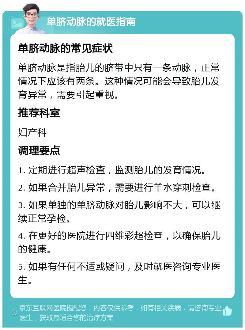 单脐动脉的就医指南 单脐动脉的常见症状 单脐动脉是指胎儿的脐带中只有一条动脉，正常情况下应该有两条。这种情况可能会导致胎儿发育异常，需要引起重视。 推荐科室 妇产科 调理要点 1. 定期进行超声检查，监测胎儿的发育情况。 2. 如果合并胎儿异常，需要进行羊水穿刺检查。 3. 如果单独的单脐动脉对胎儿影响不大，可以继续正常孕检。 4. 在更好的医院进行四维彩超检查，以确保胎儿的健康。 5. 如果有任何不适或疑问，及时就医咨询专业医生。