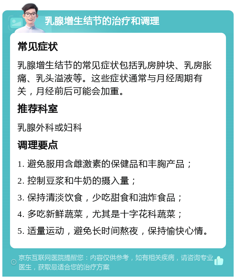 乳腺增生结节的治疗和调理 常见症状 乳腺增生结节的常见症状包括乳房肿块、乳房胀痛、乳头溢液等。这些症状通常与月经周期有关，月经前后可能会加重。 推荐科室 乳腺外科或妇科 调理要点 1. 避免服用含雌激素的保健品和丰胸产品； 2. 控制豆浆和牛奶的摄入量； 3. 保持清淡饮食，少吃甜食和油炸食品； 4. 多吃新鲜蔬菜，尤其是十字花科蔬菜； 5. 适量运动，避免长时间熬夜，保持愉快心情。