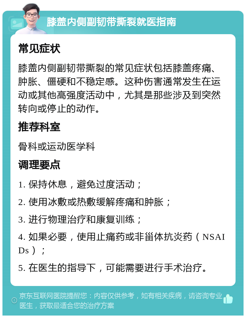 膝盖内侧副韧带撕裂就医指南 常见症状 膝盖内侧副韧带撕裂的常见症状包括膝盖疼痛、肿胀、僵硬和不稳定感。这种伤害通常发生在运动或其他高强度活动中，尤其是那些涉及到突然转向或停止的动作。 推荐科室 骨科或运动医学科 调理要点 1. 保持休息，避免过度活动； 2. 使用冰敷或热敷缓解疼痛和肿胀； 3. 进行物理治疗和康复训练； 4. 如果必要，使用止痛药或非甾体抗炎药（NSAIDs）； 5. 在医生的指导下，可能需要进行手术治疗。