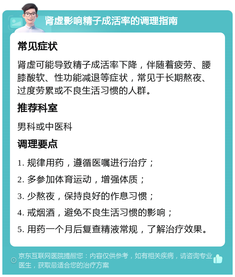 肾虚影响精子成活率的调理指南 常见症状 肾虚可能导致精子成活率下降，伴随着疲劳、腰膝酸软、性功能减退等症状，常见于长期熬夜、过度劳累或不良生活习惯的人群。 推荐科室 男科或中医科 调理要点 1. 规律用药，遵循医嘱进行治疗； 2. 多参加体育运动，增强体质； 3. 少熬夜，保持良好的作息习惯； 4. 戒烟酒，避免不良生活习惯的影响； 5. 用药一个月后复查精液常规，了解治疗效果。